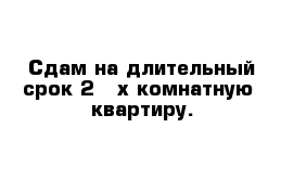 Сдам на длительный срок 2 - х комнатную  квартиру. 